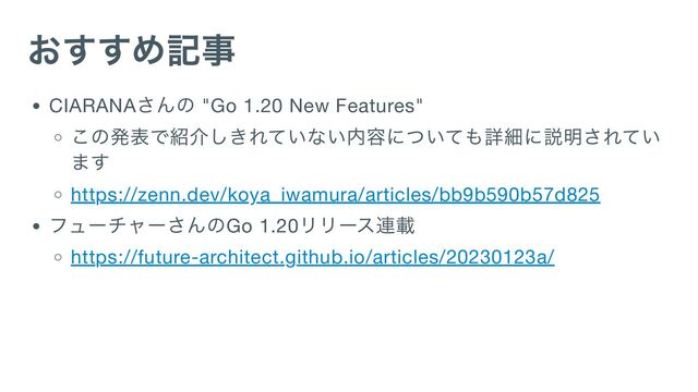 おすすめ記事
CIARANA
さんの "Go 1.20 New Features"
この発表で紹介しきれていない内容についても詳細に説明されてい
ます
https://zenn.dev/koya_iwamura/articles/bb9b590b57d825
フューチャーさんのGo 1.20
リリース連載
https://future-architect.github.io/articles/20230123a/
