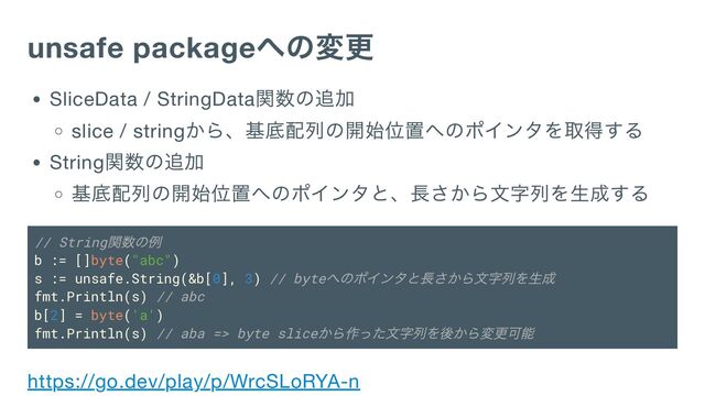unsafe package
への変更
SliceData / StringData
関数の追加
slice / string
から、基底配列の開始位置へのポインタを取得する
String
関数の追加
基底配列の開始位置へのポインタと、長さから文字列を生成する
// String
関数の例
b := []byte("abc")
s := unsafe.String(&b[0], 3) // byte
へのポインタと長さから文字列を生成
fmt.Println(s) // abc
b[2] = byte('a')
fmt.Println(s) // aba => byte slice
から作った文字列を後から変更可能
https://go.dev/play/p/WrcSLoRYA-n
