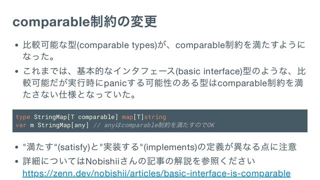 comparable
制約の変更
比較可能な型(comparable types)
が、comparable
制約を満たすように
なった。
これまでは、基本的なインタフェース(basic interface)
型のような、比
較可能だが実行時にpanic
する可能性のある型はcomparable
制約を満
たさない仕様となっていた。
type StringMap[T comparable] map[T]string
var m StringMap[any] // any
はcomparable
制約を満たすのでOK
"
満たす"(satisfy)
と"
実装する"(implements)
の定義が異なる点に注意
詳細についてはNobishii
さんの記事の解説を参照ください
https://zenn.dev/nobishii/articles/basic-interface-is-comparable
