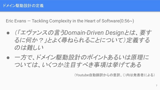 ドメイン駆動設計の定義
Eric Evans — Tackling Complexity in the Heart of Software(0:56~)
● （「エヴァンスの言うDomain-Driven Designとは、要す
るに何か？」とよく尋ねられることについて）定義する
のは難しい
● 一方で、ドメイン駆動設計のポイントあるいは原理に
ついては、いくつか注目すべき事項は挙げてある
（Youtube自動翻訳からの意訳、（）内は発表者による）
7
