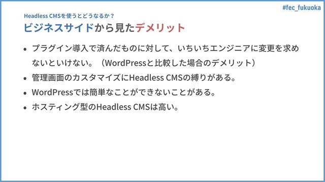 #fec_fukuoka
ビジネスサイドから⾒たデメリット
• プラグイン導⼊で済んだものに対して、いちいちエンジニアに変更を求め
ないといけない。（WordPressと⽐較した場合のデメリット）
• 管理画⾯のカスタマイズにHeadless CMSの縛りがある。
• WordPressでは簡単なことができないことがある。
• ホスティング型のHeadless CMSは⾼い。
Headless CMSを使うとどうなるか？
