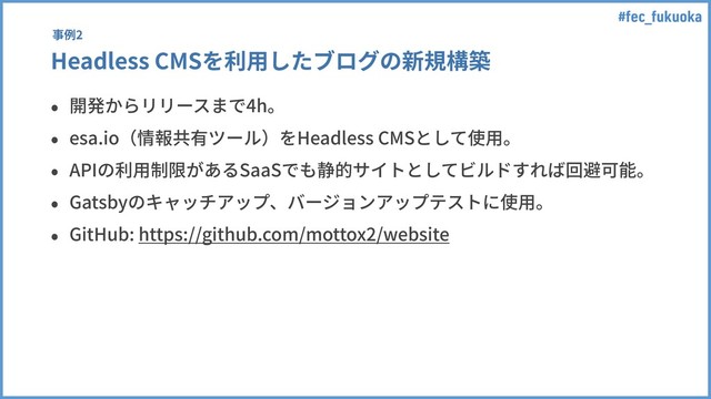 #fec_fukuoka
Headless CMSを利⽤したブログの新規構築
• 開発からリリースまで4h。
• esa.io（情報共有ツール）をHeadless CMSとして使⽤。
• APIの利⽤制限があるSaaSでも静的サイトとしてビルドすれば回避可能。
• Gatsbyのキャッチアップ、バージョンアップテストに使⽤。
• GitHub: https://github.com/mottox2/website
事例2
