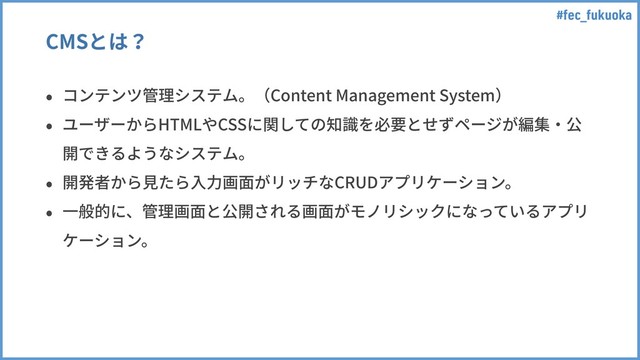 #fec_fukuoka
CMSとは？
• コンテンツ管理システム。（Content Management System）
• ユーザーからHTMLやCSSに関しての知識を必要とせずページが編集・公
開できるようなシステム。
• 開発者から⾒たら⼊⼒画⾯がリッチなCRUDアプリケーション。
• ⼀般的に、管理画⾯と公開される画⾯がモノリシックになっているアプリ
ケーション。
