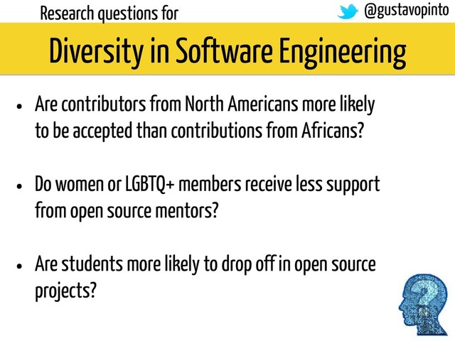 Diversity in Software Engineering
Research questions for
• Are contributors from North Americans more likely
to be accepted than contributions from Africans?
• Do women or LGBTQ+ members receive less support
from open source mentors?
• Are students more likely to drop off in open source
projects?
@gustavopinto
