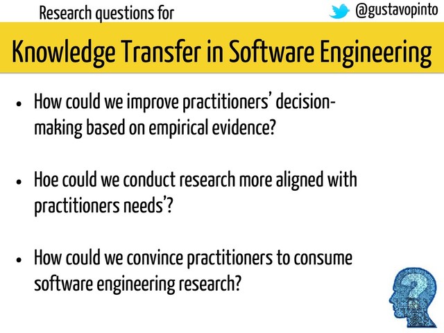 Research questions for
• How could we improve practitioners’ decision-
making based on empirical evidence?
• Hoe could we conduct research more aligned with
practitioners needs’?
• How could we convince practitioners to consume
software engineering research?
Knowledge Transfer in Software Engineering
@gustavopinto
