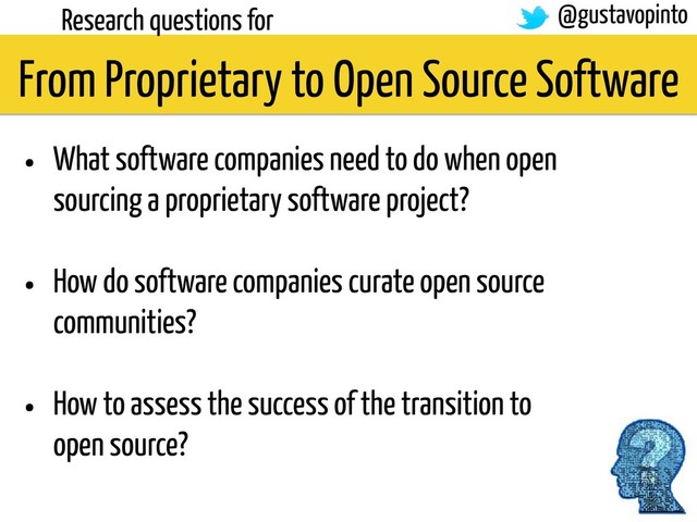 From Proprietary to Open Source Software
Research questions for
• What software companies need to do when open
sourcing a proprietary software project?
• How do software companies curate open source
communities?
• How to assess the success of the transition to
open source?
@gustavopinto
