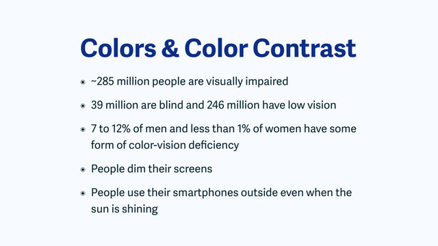 Colors & Color Contrast
๏ ~285 million people are visually impaired
๏ 39 million are blind and 246 million have low vision
๏ 7 to 12% of men and less than 1% of women have some
form of color-vision deﬁciency
๏ People dim their screens
๏ People use their smartphones outside even when the
sun is shining
