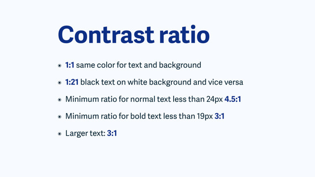 Contrast ratio
๏ 1:1 same color for text and background
๏ 1:21 black text on white background and vice versa
๏ Minimum ratio for normal text less than 24px 4.5:1
๏ Minimum ratio for bold text less than 19px 3:1
๏ Larger text: 3:1
