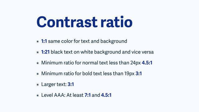 Contrast ratio
๏ 1:1 same color for text and background
๏ 1:21 black text on white background and vice versa
๏ Minimum ratio for normal text less than 24px 4.5:1
๏ Minimum ratio for bold text less than 19px 3:1
๏ Larger text: 3:1
๏ Level AAA: At least 7:1 and 4.5:1

