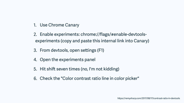 1. Use Chrome Canary
2. Enable experiments: chrome://ﬂags/#enable-devtools-
experiments (copy and paste this internal link into Canary)
3. From devtools, open settings (F1)
4. Open the experiments panel
5. Hit shift seven times (no, I'm not kidding)
6. Check the "Color contrast ratio line in color picker"
https://remysharp.com/2017/08/17/contrast-ratio-in-devtools
