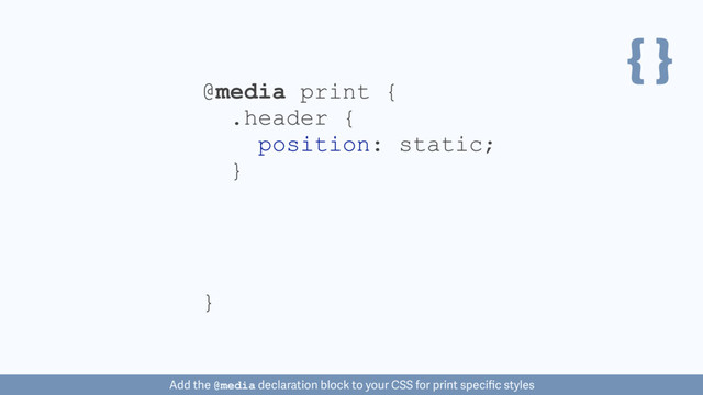 { }
@media print {
}
.header {
position: static;
}
Add the @media declaration block to your CSS for print speciﬁc styles
