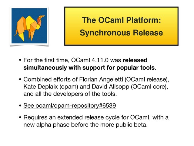 • For the ﬁrst time, OCaml 4.11.0 was released
simultaneously with support for popular tools.

• Combined eﬀorts of Florian Angeletti (OCaml release),
Kate Deplaix (opam) and David Allsopp (OCaml core),
and all the developers of the tools.

• See ocaml/opam-repository#6539

• Requires an extended release cycle for OCaml, with a
new alpha phase before the more public beta.
The OCaml Platform:
Synchronous Release

