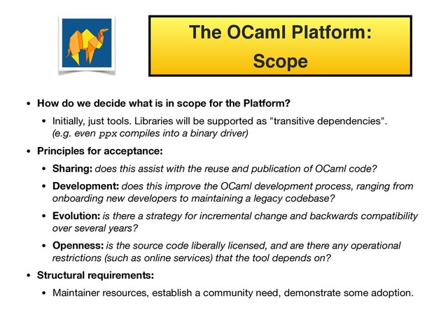 • How do we decide what is in scope for the Platform?
• Initially, just tools. Libraries will be supported as "transitive dependencies". 
(e.g. even ppx compiles into a binary driver)

• Principles for acceptance:
• Sharing: does this assist with the reuse and publication of OCaml code?
• Development: does this improve the OCaml development process, ranging from
onboarding new developers to maintaining a legacy codebase?
• Evolution: is there a strategy for incremental change and backwards compatibility
over several years?
• Openness: is the source code liberally licensed, and are there any operational
restrictions (such as online services) that the tool depends on?
• Structural requirements:
• Maintainer resources, establish a community need, demonstrate some adoption.
The OCaml Platform:
Scope
