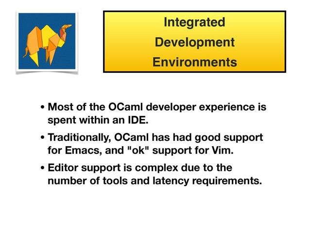 Integrated
Development
Environments
• Most of the OCaml developer experience is
spent within an IDE.
• Traditionally, OCaml has had good support
for Emacs, and "ok" support for Vim.
• Editor support is complex due to the
number of tools and latency requirements.

