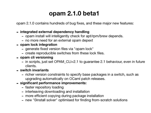 opam 2.1.0 beta1
opam 2.1.0 contains hundreds of bug ﬁxes, and these major new features:

- integrated external dependency handling
- opam install will intelligently check for apt/rpm/brew depends.

- no more need for an external opam depext

- opam lock integration
- generate ﬁxed version ﬁles via "opam lock"

- create reproducible switches from these lock ﬁles.

- opam cli versioning
- in scripts, just set OPAM_CLI=2.1 to guarantee 2.1 behaviour, even in future
clients. 

- switch invariants
- richer version constraints to specify base packages in a switch, such as
upgrading automatically on OCaml patch releases.

- signiﬁcant performance improvements:
- faster repository loading

- interleaving downloading and installation

- more eﬃcient copying during package installation

- new "0install solver" optimised for ﬁnding from-scratch solutions
