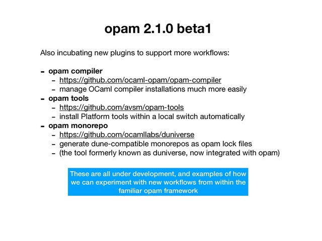 opam 2.1.0 beta1
Also incubating new plugins to support more workﬂows:

- opam compiler
- https://github.com/ocaml-opam/opam-compiler

- manage OCaml compiler installations much more easily

- opam tools
- https://github.com/avsm/opam-tools

- install Platform tools within a local switch automatically

- opam monorepo
- https://github.com/ocamllabs/duniverse

- generate dune-compatible monorepos as opam lock ﬁles

- (the tool formerly known as duniverse, now integrated with opam)
These are all under development, and examples of how
we can experiment with new workﬂows from within the
familiar opam framework
