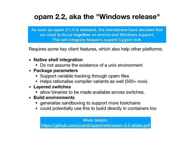 opam 2.2, aka the "Windows release"
As soon as opam 2.1.0 is released, the maintainers have decided that
we need to focus together on end-to-end Windows support.
This will integrate fdopen's superb Cygwin fork.
Requires some key client features, which also help other platforms:

• Native shell integration
• Do not assume the existence of a unix environment

• Package parameters
• Support variable tracking through opam ﬁles

• Helps rationalise compiler variants as well (500+ now).

• Layered switches
• allow binaries to be made available across switches.

• Build environments
• generalise sandboxing to support more toolchains

• could potentially use this to build directly in containers too
More details: 
https://github.com/ocaml/opam/wiki/opam-2.2-slides.pdf
