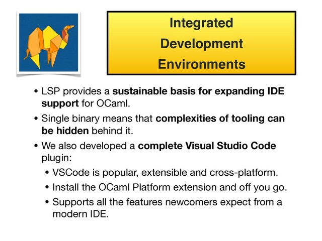 • LSP provides a sustainable basis for expanding IDE
support for OCaml.
• Single binary means that complexities of tooling can
be hidden behind it.
• We also developed a complete Visual Studio Code
plugin:
• VSCode is popular, extensible and cross-platform.

• Install the OCaml Platform extension and oﬀ you go.

• Supports all the features newcomers expect from a
modern IDE.
Integrated
Development
Environments

