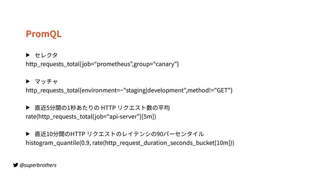 @superbrothers
PromQL
▶ セレクタ
http_requests_total{job=“prometheus”,group=“canary"}
▶ マッチャ
http_requests_total{environment=~"staging|development",method!="GET"}
▶ 直近5分間の1秒あたりの HTTP リクエスト数の平均
rate(http_requests_total{job=“api-server"}[5m])
▶ 直近10分間のHTTP リクエストのレイテンシの90パーセンタイル
histogram_quantile(0.9, rate(http_request_duration_seconds_bucket[10m]))
