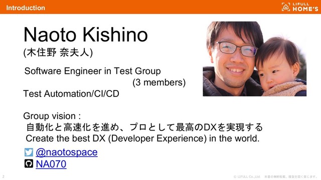 © LIFULL Co.,Ltd. 本書の無断転載、複製を固く禁じます。
2
Introduction
Naoto Kishino
(木住野 奈夫人)
Software Engineer in Test Group
(3 members)
Test Automation/CI/CD
Group vision :
自動化と高速化を進め、プロとして最高のDXを実現する
Create the best DX (Developer Experience) in the world.
@naotospace
NA070

