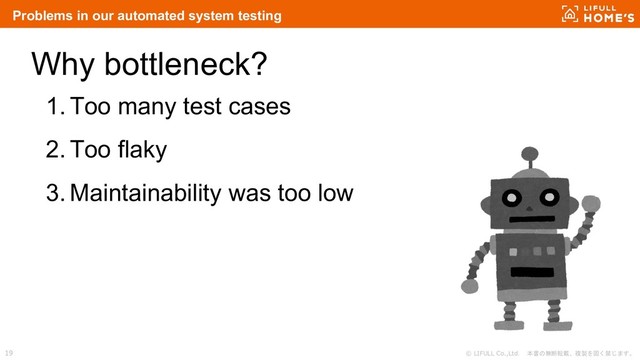 © LIFULL Co.,Ltd. 本書の無断転載、複製を固く禁じます。
19
Why bottleneck?
1. Too many test cases
2. Too flaky
3. Maintainability was too low
Problems in our automated system testing

