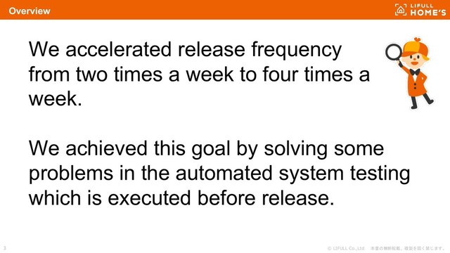 © LIFULL Co.,Ltd. 本書の無断転載、複製を固く禁じます。
3
Overview
We accelerated release frequency
from two times a week to four times a
week.
We achieved this goal by solving some
problems in the automated system testing
which is executed before release.
