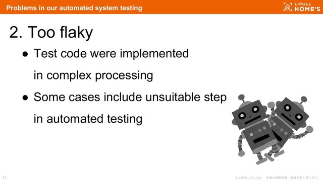 © LIFULL Co.,Ltd. 本書の無断転載、複製を固く禁じます。
21
2. Too flaky
● Test code were implemented
in complex processing
● Some cases include unsuitable step
in automated testing
Problems in our automated system testing
