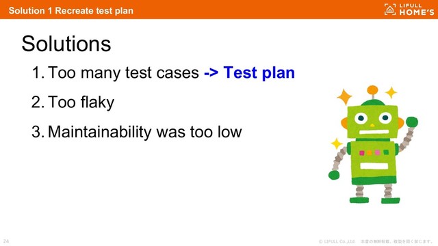 © LIFULL Co.,Ltd. 本書の無断転載、複製を固く禁じます。
24
Solutions
1. Too many test cases -> Test plan
2. Too flaky
3. Maintainability was too low
Solution 1 Recreate test plan
