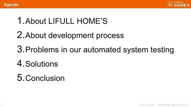 © LIFULL Co.,Ltd. 本書の無断転載、複製を固く禁じます。
4
Agenda
1.About LIFULL HOME’S
2.About development process
3.Problems in our automated system testing
4.Solutions
5.Conclusion
