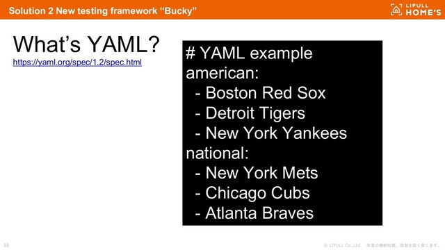 © LIFULL Co.,Ltd. 本書の無断転載、複製を固く禁じます。
38
What’s YAML?
https://yaml.org/spec/1.2/spec.html
Solution 2 New testing framework “Bucky”
# YAML example
american:
- Boston Red Sox
- Detroit Tigers
- New York Yankees
national:
- New York Mets
- Chicago Cubs
- Atlanta Braves
