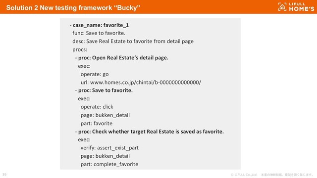 © LIFULL Co.,Ltd. 本書の無断転載、複製を固く禁じます。
39
Solution 2 New testing framework “Bucky”
- case_name: favorite_1
func: Save to favorite.
desc: Save Real Estate to favorite from detail page
procs:
- proc: Open Real Estate’s detail page.
exec:
operate: go
url: www.homes.co.jp/chintai/b-0000000000000/
- proc: Save to favorite.
exec:
operate: click
page: bukken_detail
part: favorite
- proc: Check whether target Real Estate is saved as favorite.
exec:
verify: assert_exist_part
page: bukken_detail
part: complete_favorite
