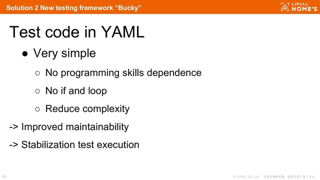 © LIFULL Co.,Ltd. 本書の無断転載、複製を固く禁じます。
40
Test code in YAML
● Very simple
○ No programming skills dependence
○ No if and loop
○ Reduce complexity
-> Improved maintainability
-> Stabilization test execution
Solution 2 New testing framework “Bucky”
