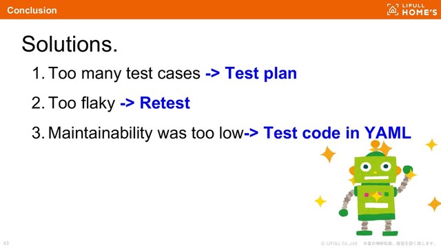 © LIFULL Co.,Ltd. 本書の無断転載、複製を固く禁じます。
43
Solutions.
1. Too many test cases -> Test plan
2. Too flaky -> Retest
3. Maintainability was too low-> Test code in YAML
Conclusion
