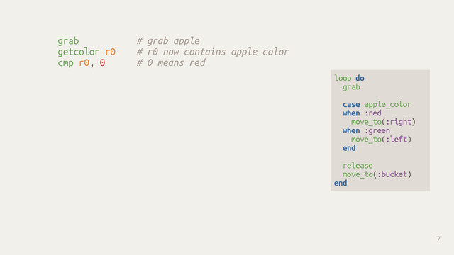grab # grab apple
getcolor r0 # r0 now contains apple color
cmp r0, 0 # 0 means red
7
loop do
grab
case apple_color
when :red
move_to(:right)
when :green
move_to(:left)
end
release
move_to(:bucket)
end
