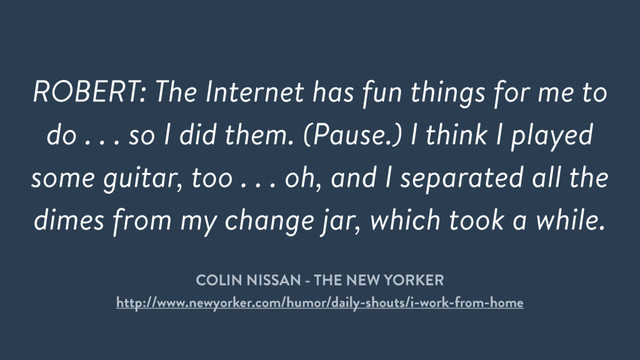 ROBERT: The Internet has fun things for me to
do . . . so I did them. (Pause.) I think I played
some guitar, too . . . oh, and I separated all the
dimes from my change jar, which took a while.
COLIN NISSAN - THE NEW YORKER
http://www.newyorker.com/humor/daily-shouts/i-work-from-home
