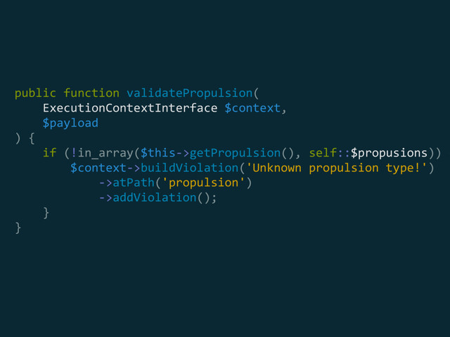public function validatePropulsion(
ExecutionContextInterface $context,
$payload
) { 
if (!in_array($this->getPropulsion(), self::$propusions)) {
$context->buildViolation('Unknown propulsion type!') 
->atPath('propulsion') 
->addViolation(); 
} 
}

