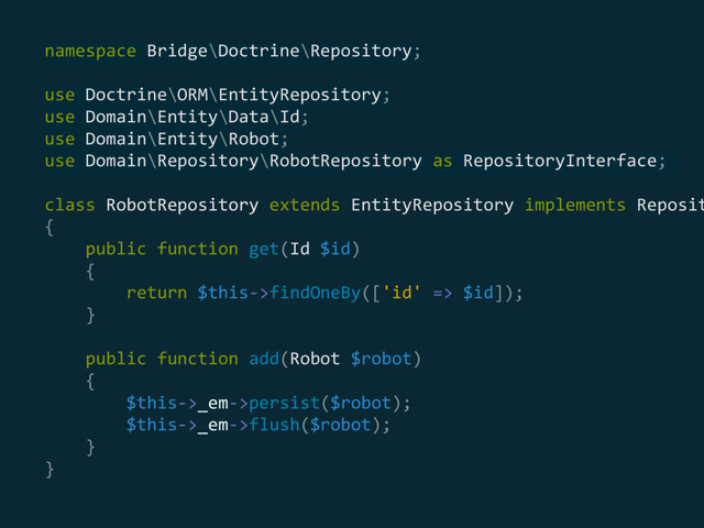 namespace Bridge\Doctrine\Repository; 
 
use Doctrine\ORM\EntityRepository; 
use Domain\Entity\Data\Id; 
use Domain\Entity\Robot; 
use Domain\Repository\RobotRepository as RepositoryInterface;
class RobotRepository extends EntityRepository implements Reposit
{ 
public function get(Id $id) 
{ 
return $this->findOneBy(['id' => $id]); 
} 
 
public function add(Robot $robot) 
{ 
$this->_em->persist($robot); 
$this->_em->flush($robot); 
} 
}
