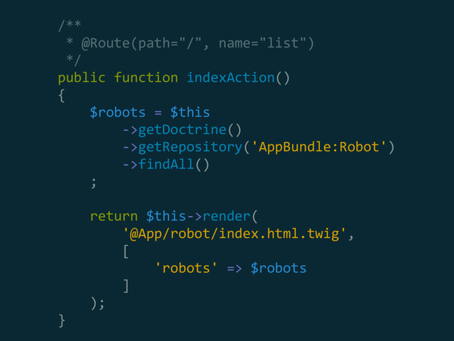 /** 
* @Route(path="/", name="list") 
*/ 
public function indexAction() 
{ 
$robots = $this 
->getDoctrine() 
->getRepository('AppBundle:Robot') 
->findAll() 
; 
 
return $this->render( 
'@App/robot/index.html.twig', 
[ 
'robots' => $robots 
] 
); 
}
