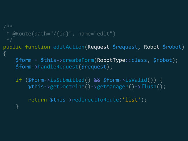 /** 
* @Route(path="/{id}", name="edit") 
*/ 
public function editAction(Request $request, Robot $robot) 
{ 
$form = $this->createForm(RobotType::class, $robot); 
$form->handleRequest($request); 
 
if ($form->isSubmitted() && $form->isValid()) { 
$this->getDoctrine()->getManager()->flush(); 
 
return $this->redirectToRoute('list'); 
}
