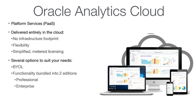 Oracle Analytics Cloud
• Platform Services (PaaS)

• Delivered entirely in the cloud:

•No infrastructure footprint

•Flexibility

•Simpliﬁed, metered licensing

• Several options to suit your needs: 

•BYOL

•Functionality bundled into 2 editions

•Professional

•Enterprise
