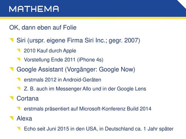OK, dann eben auf Folie
Siri (urspr. eigene Firma Siri Inc.; gegr. 2007)
2010 Kauf durch Apple
Vorstellung Ende 2011 (iPhone 4s)
Google Assistant (Vorgänger: Google Now)
erstmals 2012 in Android-Geräten
Z. B. auch im Messenger Allo und in der Google Lens
Cortana
erstmals präsentiert auf Microsoft-Konferenz Build 2014
Alexa
Echo seit Juni 2015 in den USA, in Deutschland ca. 1 Jahr später
