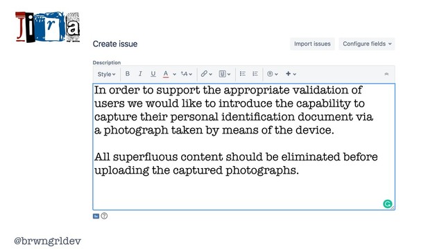 @brwngrldev
Jira
In order to support the appropriate validation of
users we would like to introduce the capability to
capture their personal identiﬁcation document via
a photograph taken by means of the device.
All superﬂuous content should be eliminated before
uploading the captured photographs.
