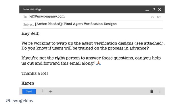 @brwngrldev
jeff@mycompany.com
[Action Needed]: Final Agent Veriﬁcation Designs
Hey Jeff,
We’re working to wrap up the agent veriﬁcation designs (see attached).
Do you know if users will be trained on the process in advance?
If you’re not the right person to answer these questions, can you help
us out and forward this email along? "
Thanks a lot!
Karen
