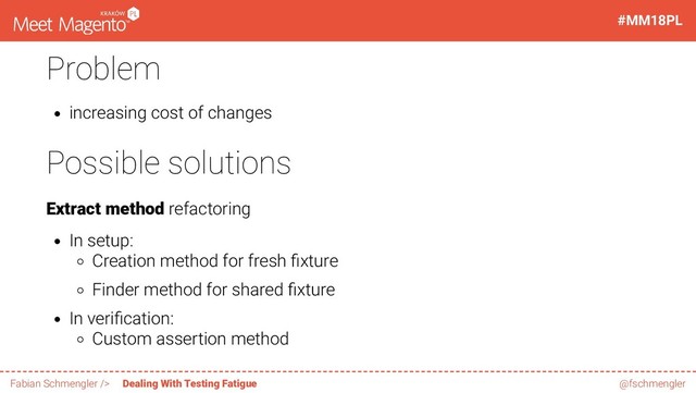 Problem
increasing cost of changes
Possible solutions
Extract method refactoring
In setup:
Creation method for fresh xture
Finder method for shared xture
In veri cation:
Custom assertion method
28 / 60
#MM18PL
Fabian Schmengler /> Dealing With Testing Fatigue @fschmengler
