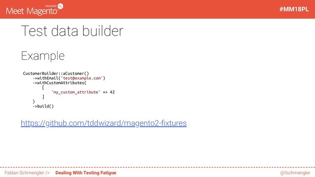 Test data builder
Example
CustomerBuilder::aCustomer()
->withEmail('test@example.com')
->withCustomAttributes(
[
'my_custom_attribute' => 42
]
)
->build()
https://github.com/tddwizard/magento2- xtures
33 / 60
#MM18PL
Fabian Schmengler /> Dealing With Testing Fatigue @fschmengler
