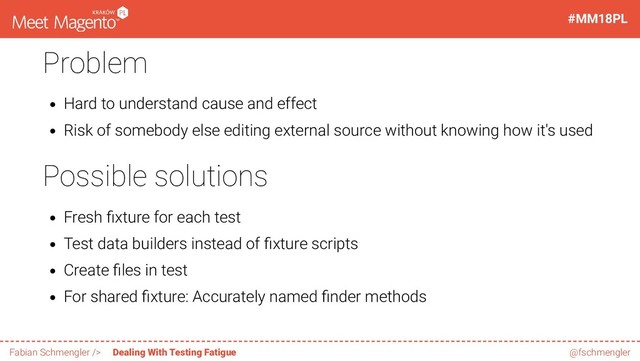 Problem
Hard to understand cause and effect
Risk of somebody else editing external source without knowing how it's used
Possible solutions
Fresh xture for each test
Test data builders instead of xture scripts
Create les in test
For shared xture: Accurately named nder methods
42 / 60
#MM18PL
Fabian Schmengler /> Dealing With Testing Fatigue @fschmengler

