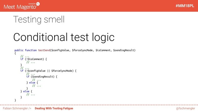Testing smell
Conditional test logic
public function testSend($configValue, $forceSyncMode, $isComment, $sendingResult)
{
// ...
if (!$isComment) {
// ...
}
// ...
if (!$configValue || $forceSyncMode) {
// ...
if ($sendingResult) {
// ...
} else {
// ...
}
} else {
// ...
}
}
56 / 60
#MM18PL
Fabian Schmengler /> Dealing With Testing Fatigue @fschmengler
