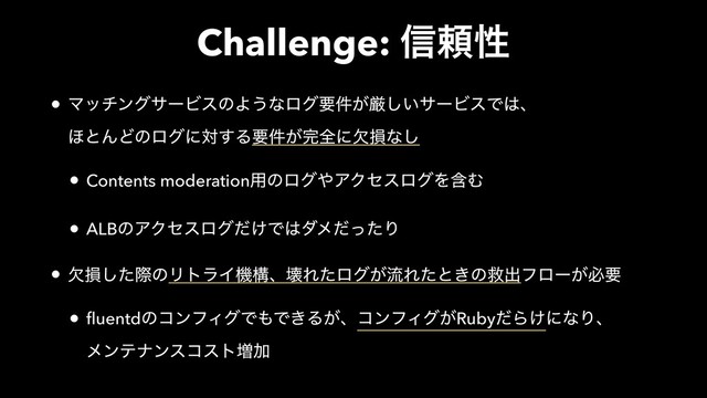 Challenge: ৴པੑ
• ϚονϯάαʔϏεͷΑ͏ͳϩάཁ͕݅ݫ͍͠αʔϏεͰ͸ɺ 
΄ͱΜͲͷϩάʹର͢Δཁ͕݅׬શʹܽଛͳ͠
• Contents moderation༻ͷϩά΍ΞΫηεϩάΛؚΉ
• ALBͷΞΫηεϩά͚ͩͰ͸μϝͩͬͨΓ
• ܽଛͨ͠ࡍͷϦτϥΠػߏɺյΕͨϩά͕ྲྀΕͨͱ͖ͷٹग़ϑϩʔ͕ඞཁ
• fluentdͷίϯϑΟάͰ΋Ͱ͖Δ͕ɺίϯϑΟά͕RubyͩΒ͚ʹͳΓɺ 
ϝϯςφϯείετ૿Ճ
