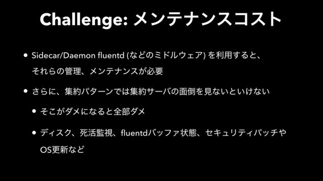 Challenge: ϝϯςφϯείετ
• Sidecar/Daemon fluentd (ͳͲͷϛυϧ΢ΣΞ) Λར༻͢Δͱɺ 
ͦΕΒͷ؅ཧɺϝϯςφϯε͕ඞཁ
• ͞Βʹɺू໿ύλʔϯͰ͸ू໿αʔόͷ໘౗Λݟͳ͍ͱ͍͚ͳ͍
• ͕ͦ͜μϝʹͳΔͱશ෦μϝ
• σΟεΫɺࢮ׆؂ࢹɺfluentdόοϑΝঢ়ଶɺηΩϡϦςΟύον΍ 
OSߋ৽ͳͲ
