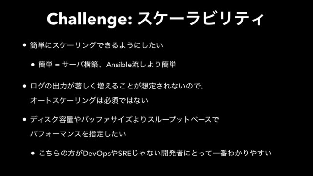 Challenge: εέʔϥϏϦςΟ
• ؆୯ʹεέʔϦϯάͰ͖ΔΑ͏ʹ͍ͨ͠
• ؆୯ = αʔόߏஙɺAnsibleྲྀ͠ΑΓ؆୯
• ϩάͷग़ྗ͕ஶ͘͠૿͑Δ͜ͱ͕૝ఆ͞Εͳ͍ͷͰɺ 
ΦʔτεέʔϦϯά͸ඞਢͰ͸ͳ͍
• σΟεΫ༰ྔ΍όοϑΝαΠζΑΓεϧʔϓοτϕʔεͰ 
ύϑΥʔϚϯεΛࢦఆ͍ͨ͠
• ͪ͜Βͷํ͕DevOps΍SRE͡Όͳ͍։ൃऀʹͱͬͯҰ൪Θ͔Γ΍͍͢

